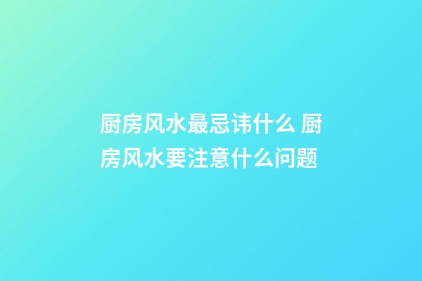 厨房风水最忌讳什么 厨房风水要注意什么问题